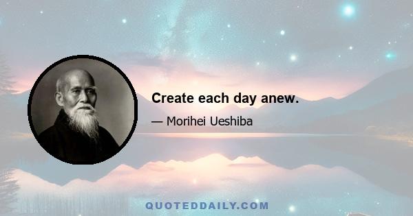 Create each day anew.