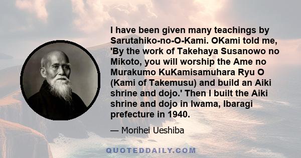 I have been given many teachings by Sarutahiko-no-O-Kami. OKami told me, 'By the work of Takehaya Susanowo no Mikoto, you will worship the Ame no Murakumo KuKamisamuhara Ryu O (Kami of Takemusu) and build an Aiki shrine 