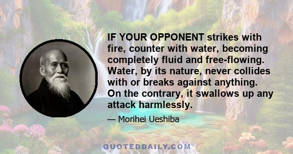 IF YOUR OPPONENT strikes with fire, counter with water, becoming completely fluid and free-flowing. Water, by its nature, never collides with or breaks against anything. On the contrary, it swallows up any attack