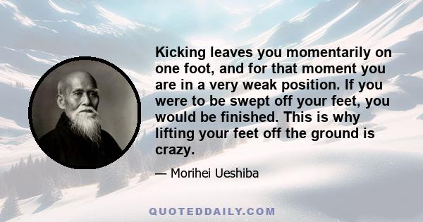 Kicking leaves you momentarily on one foot, and for that moment you are in a very weak position. If you were to be swept off your feet, you would be finished. This is why lifting your feet off the ground is crazy.