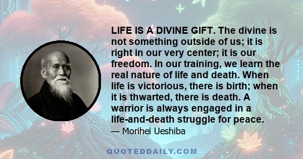 LIFE IS A DIVINE GIFT. The divine is not something outside of us; it is right in our very center; it is our freedom. In our training, we learn the real nature of life and death. When life is victorious, there is birth;