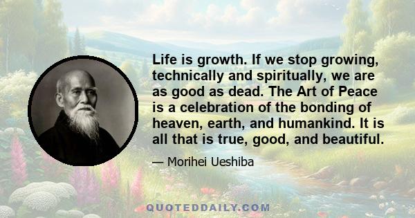 Life is growth. If we stop growing, technically and spiritually, we are as good as dead. The Art of Peace is a celebration of the bonding of heaven, earth, and humankind. It is all that is true, good, and beautiful.