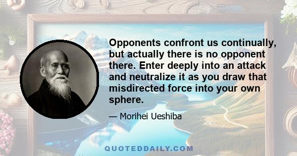 Opponents confront us continually, but actually there is no opponent there. Enter deeply into an attack and neutralize it as you draw that misdirected force into your own sphere.