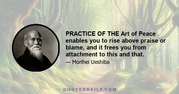 PRACTICE OF THE Art of Peace enables you to rise above praise or blame, and it frees you from attachment to this and that.