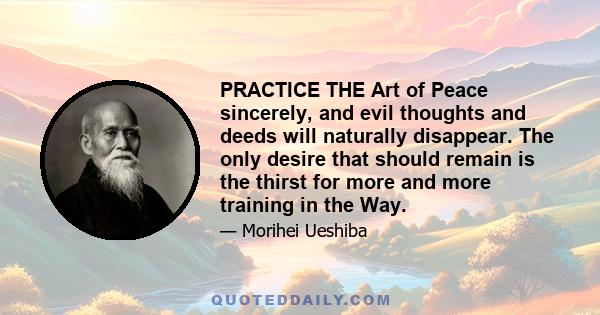 PRACTICE THE Art of Peace sincerely, and evil thoughts and deeds will naturally disappear. The only desire that should remain is the thirst for more and more training in the Way.