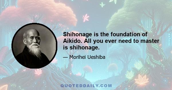 Shihonage is the foundation of Aikido. All you ever need to master is shihonage.