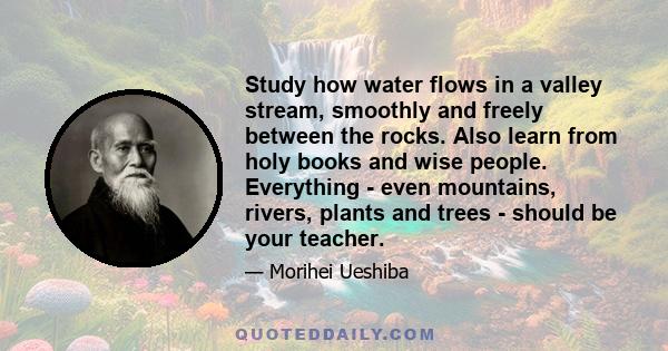 Study how water flows in a valley stream, smoothly and freely between the rocks. Also learn from holy books and wise people. Everything - even mountains, rivers, plants and trees - should be your teacher.