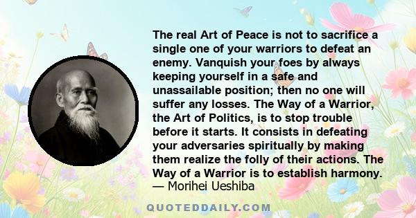 The real Art of Peace is not to sacrifice a single one of your warriors to defeat an enemy. Vanquish your foes by always keeping yourself in a safe and unassailable position; then no one will suffer any losses. The Way