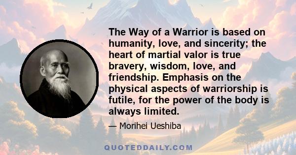 The Way of a Warrior is based on humanity, love, and sincerity; the heart of martial valor is true bravery, wisdom, love, and friendship. Emphasis on the physical aspects of warriorship is futile, for the power of the