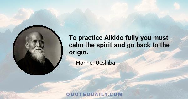 To practice Aikido fully you must calm the spirit and go back to the origin.