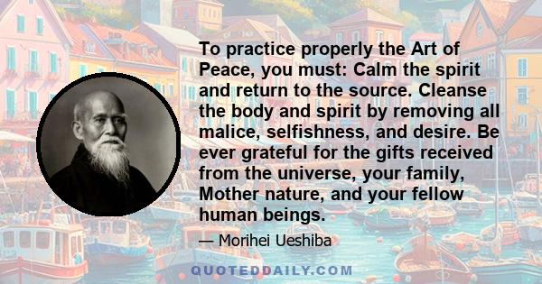 To practice properly the Art of Peace, you must: Calm the spirit and return to the source. Cleanse the body and spirit by removing all malice, selfishness, and desire. Be ever grateful for the gifts received from the