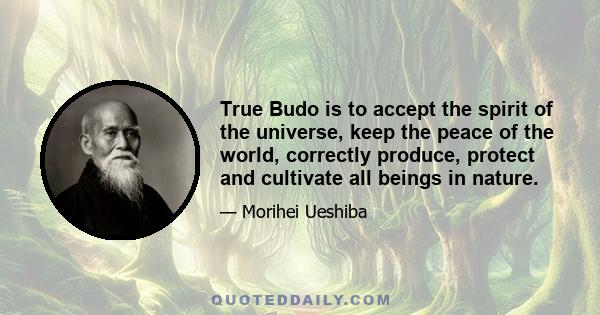 True Budo is to accept the spirit of the universe, keep the peace of the world, correctly produce, protect and cultivate all beings in nature.