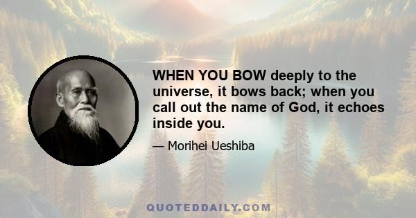 WHEN YOU BOW deeply to the universe, it bows back; when you call out the name of God, it echoes inside you.