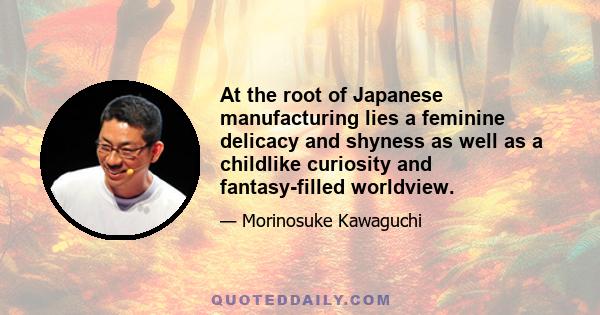 At the root of Japanese manufacturing lies a feminine delicacy and shyness as well as a childlike curiosity and fantasy-filled worldview.