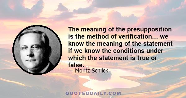 The meaning of the presupposition is the method of verification… we know the meaning of the statement if we know the conditions under which the statement is true or false.