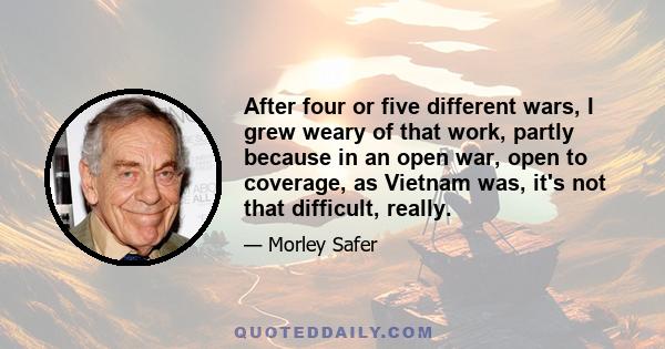 After four or five different wars, I grew weary of that work, partly because in an open war, open to coverage, as Vietnam was, it's not that difficult, really.