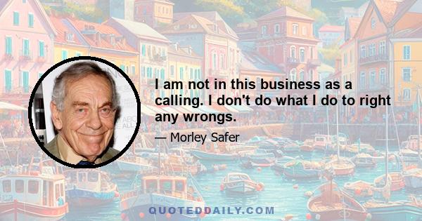 I am not in this business as a calling. I don't do what I do to right any wrongs.