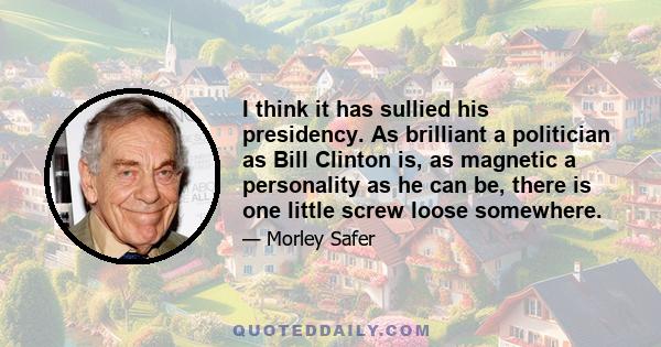 I think it has sullied his presidency. As brilliant a politician as Bill Clinton is, as magnetic a personality as he can be, there is one little screw loose somewhere.