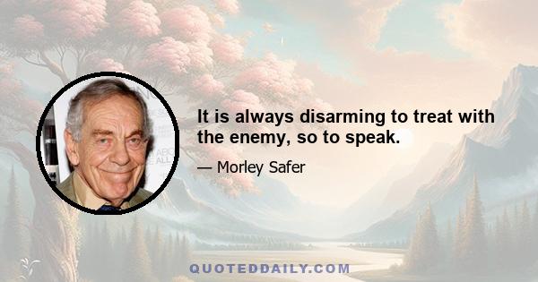 It is always disarming to treat with the enemy, so to speak.