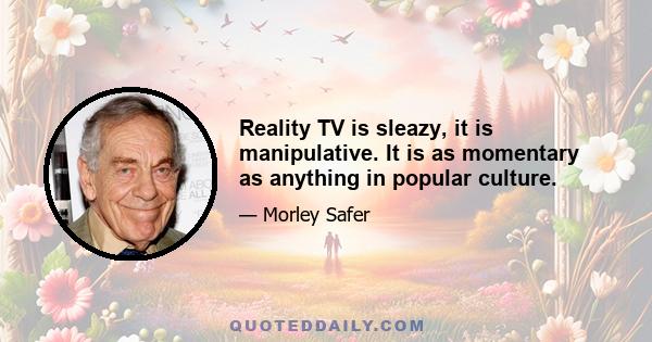 Reality TV is sleazy, it is manipulative. It is as momentary as anything in popular culture.