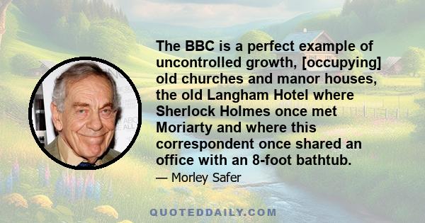 The BBC is a perfect example of uncontrolled growth, [occupying] old churches and manor houses, the old Langham Hotel where Sherlock Holmes once met Moriarty and where this correspondent once shared an office with an