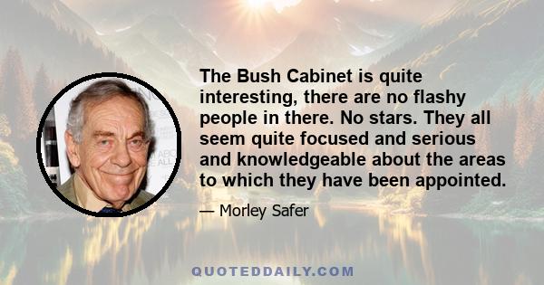 The Bush Cabinet is quite interesting, there are no flashy people in there. No stars. They all seem quite focused and serious and knowledgeable about the areas to which they have been appointed.