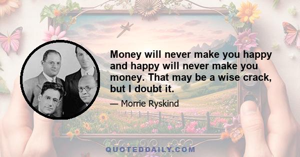 Money will never make you happy and happy will never make you money. That may be a wise crack, but I doubt it.