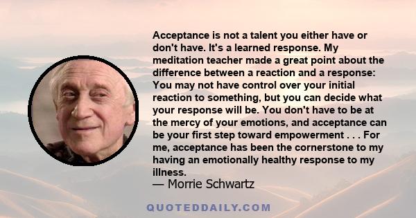 Acceptance is not a talent you either have or don't have. It's a learned response. My meditation teacher made a great point about the difference between a reaction and a response: You may not have control over your