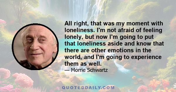 All right, that was my moment with loneliness. I'm not afraid of feeling lonely, but now I'm going to put that loneliness aside and know that there are other emotions in the world, and I'm going to experience them as