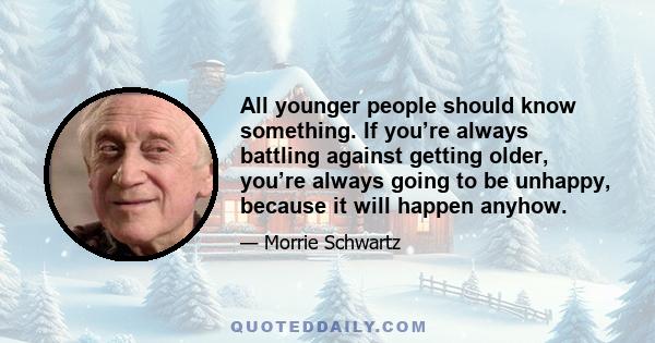 All younger people should know something. If you’re always battling against getting older, you’re always going to be unhappy, because it will happen anyhow.