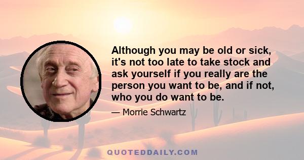 Although you may be old or sick, it's not too late to take stock and ask yourself if you really are the person you want to be, and if not, who you do want to be.