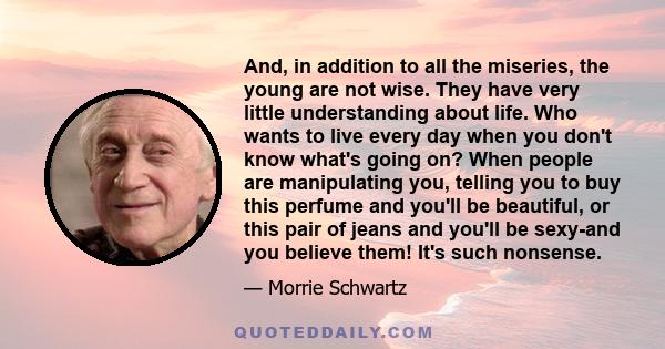 And, in addition to all the miseries, the young are not wise. They have very little understanding about life. Who wants to live every day when you don't know what's going on? When people are manipulating you, telling