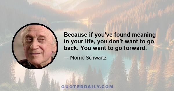 Because if you've found meaning in your life, you don't want to go back. You want to go forward.