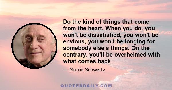 Do the kind of things that come from the heart, When you do, you won't be dissatisfied, you won't be envious, you won't be longing for somebody else's things. On the contrary, you'll be overhelmed with what comes back