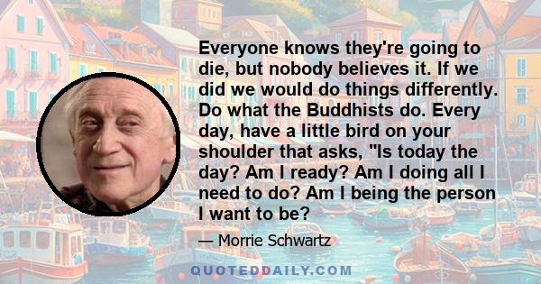 Everyone knows they're going to die, but nobody believes it. If we did we would do things differently. Do what the Buddhists do. Every day, have a little bird on your shoulder that asks, Is today the day? Am I ready? Am 