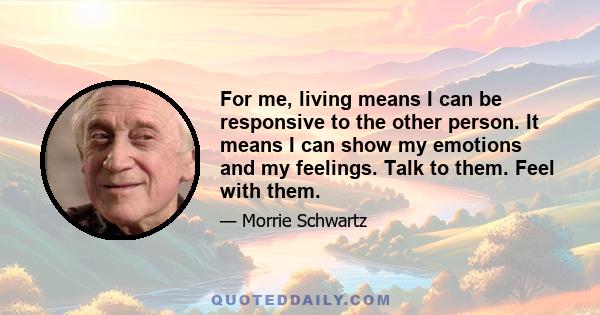 For me, living means I can be responsive to the other person. It means I can show my emotions and my feelings. Talk to them. Feel with them.