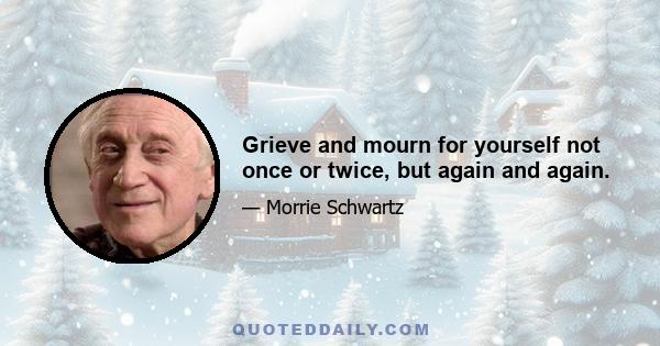 Grieve and mourn for yourself not once or twice, but again and again.