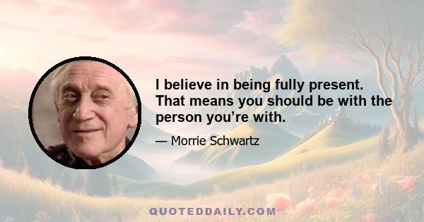 I believe in being fully present. That means you should be with the person you’re with.