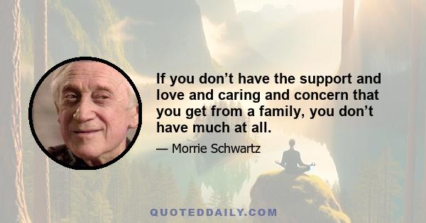 If you don’t have the support and love and caring and concern that you get from a family, you don’t have much at all.