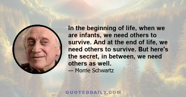 In the beginning of life, when we are infants, we need others to survive. And at the end of life, we need others to survive. But here's the secret, in between, we need others as well.