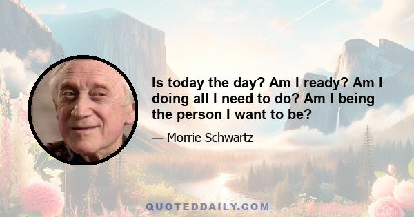 Is today the day? Am I ready? Am I doing all I need to do? Am I being the person I want to be?