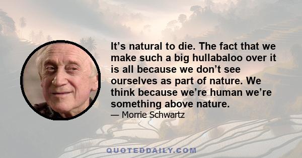 It’s natural to die. The fact that we make such a big hullabaloo over it is all because we don’t see ourselves as part of nature. We think because we’re human we’re something above nature.