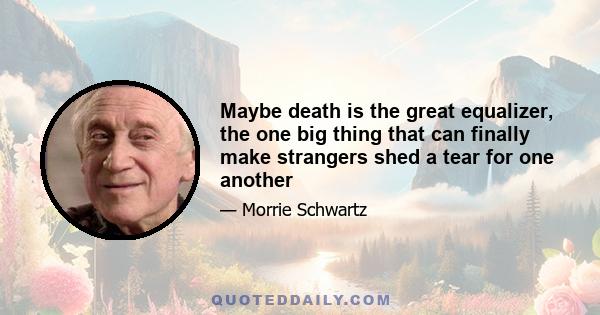 Maybe death is the great equalizer, the one big thing that can finally make strangers shed a tear for one another