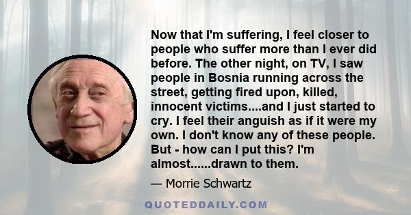 Now that I'm suffering, I feel closer to people who suffer more than I ever did before. The other night, on TV, I saw people in Bosnia running across the street, getting fired upon, killed, innocent victims....and I