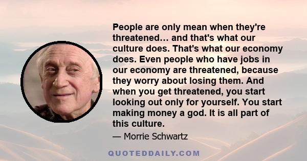 People are only mean when they're threatened… and that's what our culture does. That's what our economy does. Even people who have jobs in our economy are threatened, because they worry about losing them. And when you