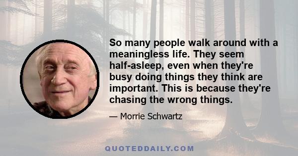 So many people walk around with a meaningless life. They seem half-asleep, even when they're busy doing things they think are important. This is because they're chasing the wrong things.