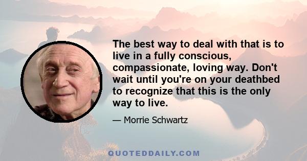 The best way to deal with that is to live in a fully conscious, compassionate, loving way. Don't wait until you're on your deathbed to recognize that this is the only way to live.