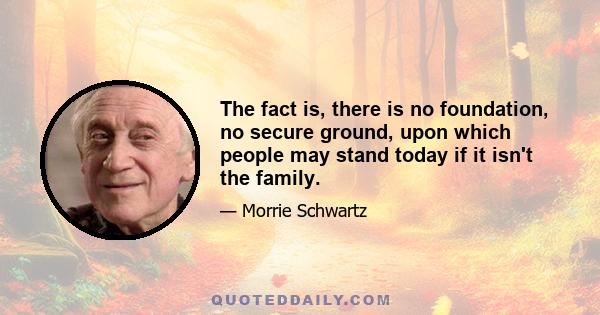 The fact is, there is no foundation, no secure ground, upon which people may stand today if it isn't the family.