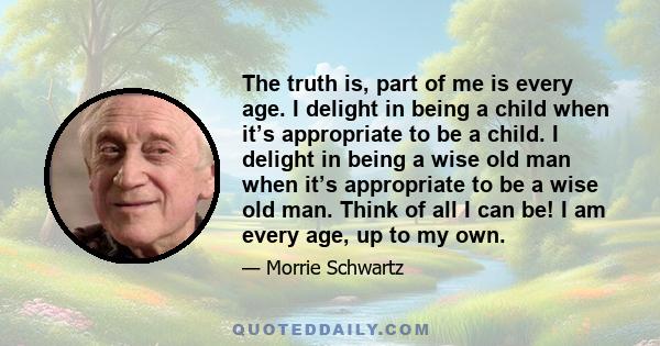 The truth is, part of me is every age. I delight in being a child when it’s appropriate to be a child. I delight in being a wise old man when it’s appropriate to be a wise old man. Think of all I can be! I am every age, 