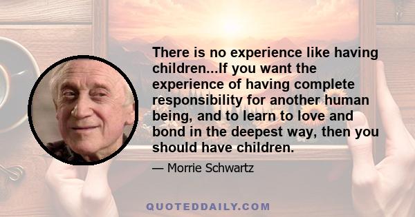 There is no experience like having children...If you want the experience of having complete responsibility for another human being, and to learn to love and bond in the deepest way, then you should have children.